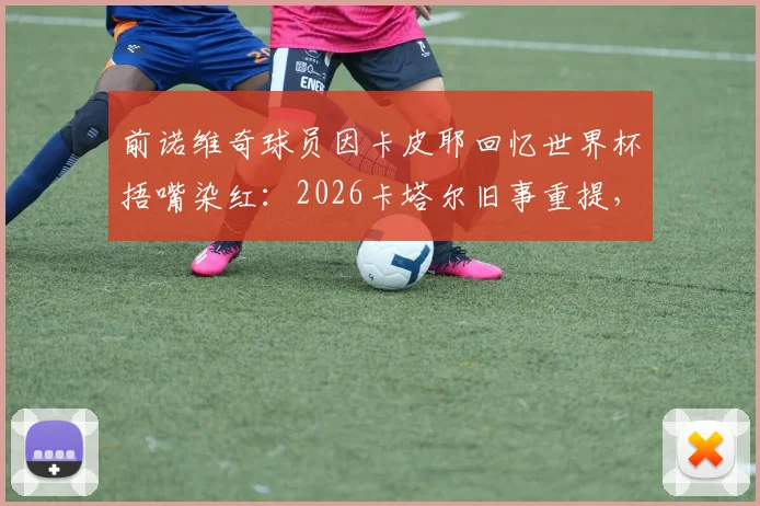 前诺维奇球员因卡皮耶回忆世界杯捂嘴染红：2026卡塔尔旧事重提，直言当时已忘禁令