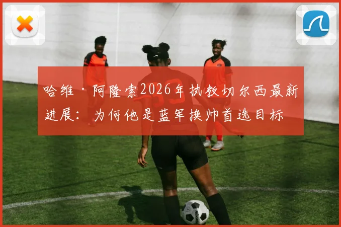 哈维·阿隆索2026年执教切尔西最新进展：为何他是蓝军换帅首选目标，揭秘谈判内幕
