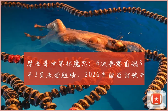 摩洛哥世界杯魔咒:6次参赛首战3平3负未尝胜绩,2026年能否打破开门黑历史?
