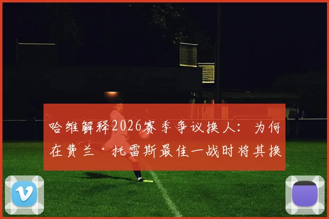 哈维解释2026赛季争议换人：为何在费兰·托雷斯最佳一战时将其换下？球员替补席反应成焦点
