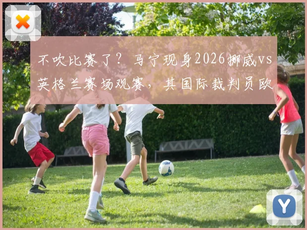 不吹比赛了？马宁现身2026挪威vs英格兰赛场观赛，其国际裁判员欧洲考察动向引关注