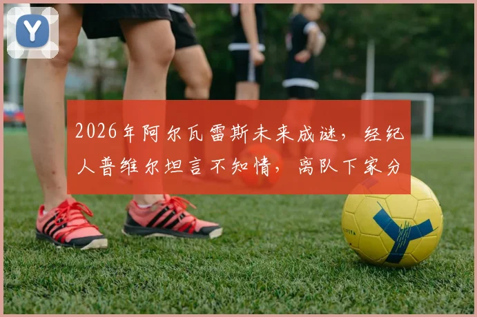 2026年阿尔瓦雷斯未来成谜,经纪人普维尔坦言不知情,离队下家分析与曼城前景解读