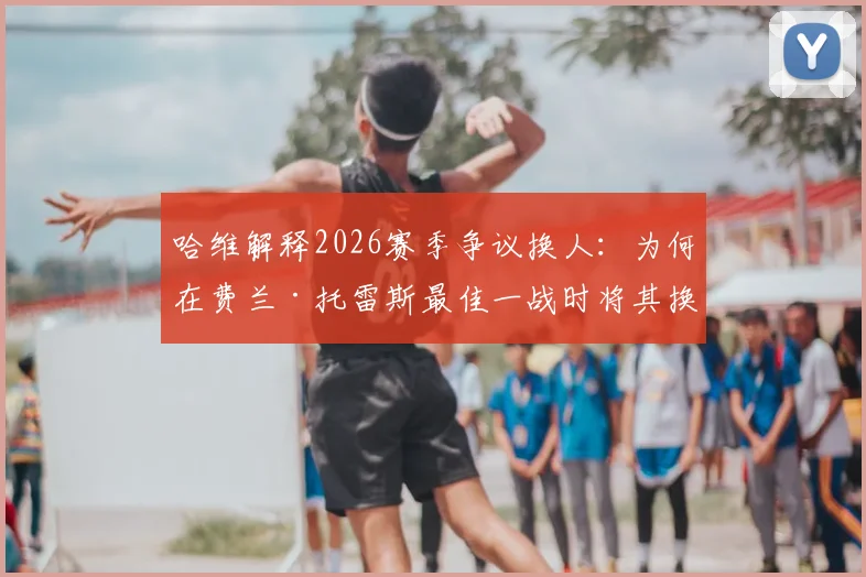 哈维解释2026赛季争议换人：为何在费兰·托雷斯最佳一战时将其换下？球员替补席反应成焦点