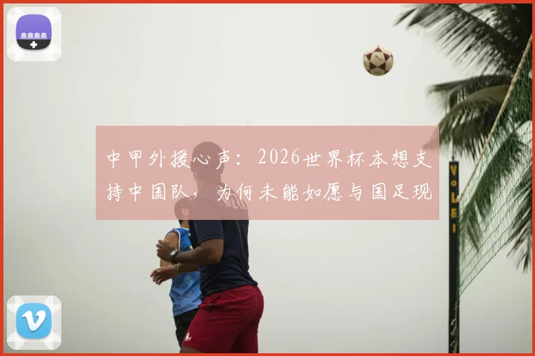 中甲外援心声：2026世界杯本想支持中国队，为何未能如愿与国足现状深度观察