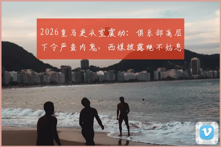 2026皇马更衣室震动：俱乐部高层下令严查内鬼，西媒披露绝不姑息内幕