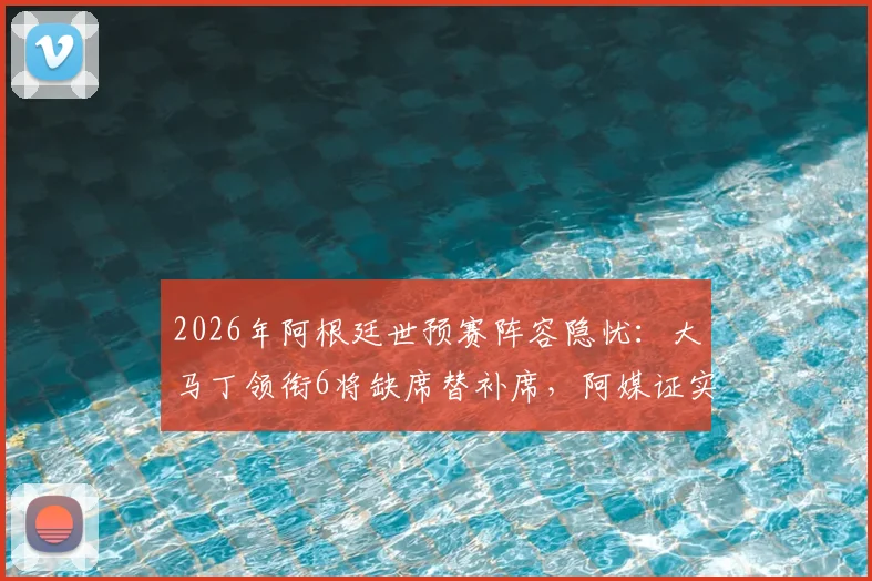2026年阿根廷世预赛阵容隐忧：大马丁领衔6将缺席替补席，阿媒证实伤病成主因，球迷需关注的球员健康清单