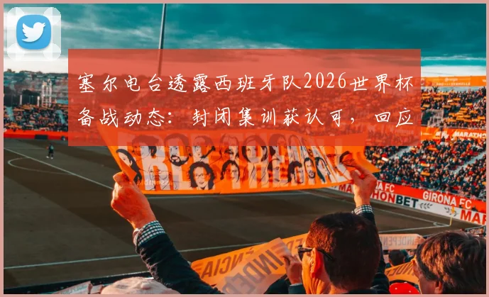 塞尔电台透露西班牙队2026世界杯备战动态：封闭集训获认可，回应批评与球迷情绪