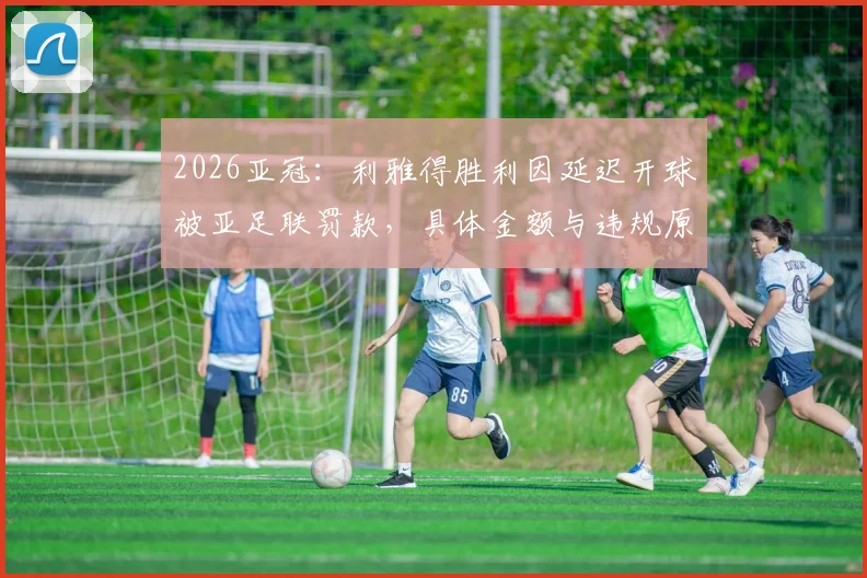 2026亚冠：利雅得胜利因延迟开球被亚足联罚款，具体金额与违规原因解析，对C罗球队有何影响？