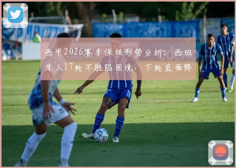西甲2026赛季保级形势分析:西班牙人17轮不胜陷困境,下轮直面降级区塞维利亚,关键战前瞻与球队问题解读