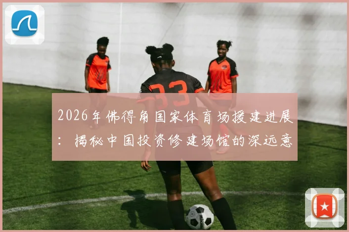 2026年佛得角国家体育场援建进展：揭秘中国投资修建场馆的深远意义与最新动态