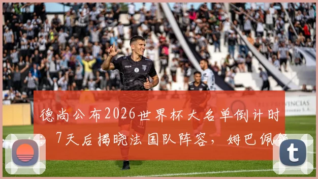 德尚公布2026世界杯大名单倒计时:7天后揭晓法国队阵容,姆巴佩领衔,新星争夺最后席位