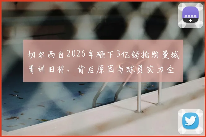 切尔西自2026年砸下3亿镑抢购曼城青训旧将，背后原因与球员实力全解析，蓝军引援策略深度观察