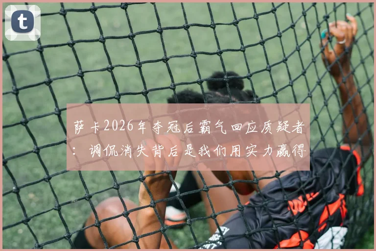 萨卡2026年夺冠后霸气回应质疑者:调侃消失背后是我们用实力赢得的尊重