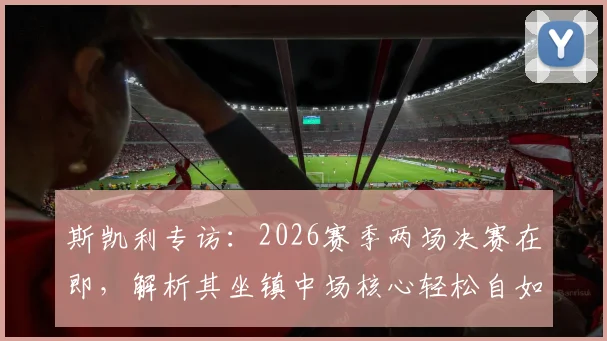 斯凯利专访：2026赛季两场决赛在即，解析其坐镇中场核心轻松自如的战术秘诀与心态