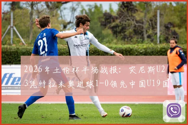 2026年土伦杯半场战报：突尼斯U23凭特拉米奥进球1-0领先中国U19国青，国青半场攻防问题分析