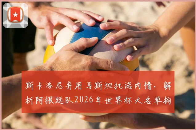 斯卡洛尼弃用马斯坦托诺内情，解析阿根廷队2026年世界杯大名单构建思路与锋线人员选择