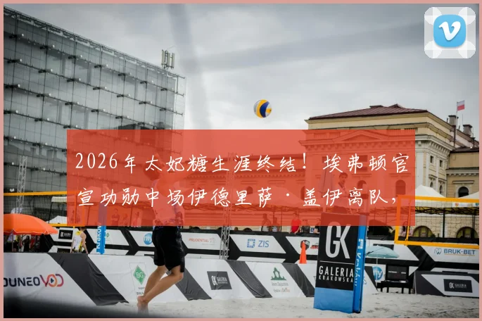 2026年太妃糖生涯终结!埃弗顿官宣功勋中场伊德里萨·盖伊离队,未来动向与战术影响前瞻