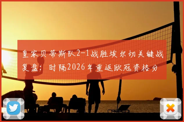 皇家贝蒂斯队2-1战胜埃尔切关键战复盘：时隔2026年重返欧冠资格分析及阵容展望