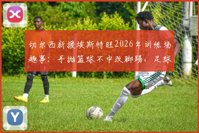 切尔西新援埃斯特旺2026年训练场趣事：手抛篮球不中改脚踢，足球天赋展露无遗