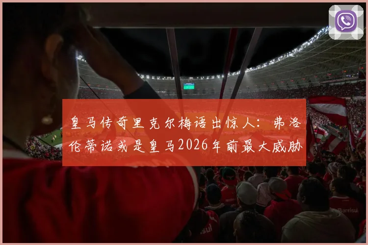 皇马传奇里克尔梅语出惊人：弗洛伦蒂诺或是皇马2026年前最大威胁？深度解析主席功过与球队隐患
