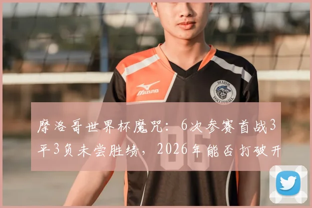 摩洛哥世界杯魔咒：6次参赛首战3平3负未尝胜绩，2026年能否打破开门黑历史？