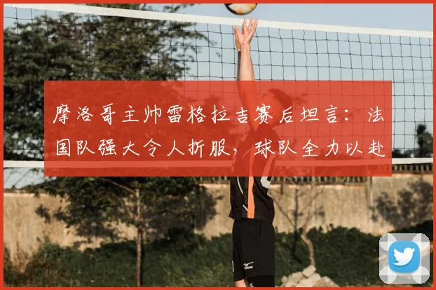 摩洛哥主帅雷格拉吉赛后坦言:法国队强大令人折服,球队全力以赴虽败犹荣,展望2026