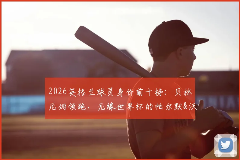 2026英格兰球员身价前十榜:贝林厄姆领跑,无缘世界杯的帕尔默&沃顿身价几何?