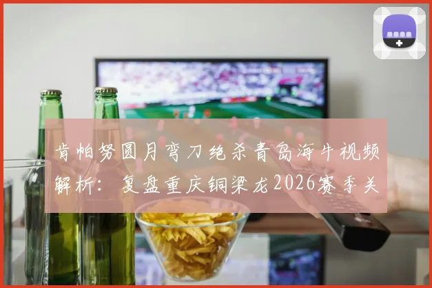 肯帕努圆月弯刀绝杀青岛海牛视频解析：复盘重庆铜梁龙2026赛季关键客场胜利，附战术分析