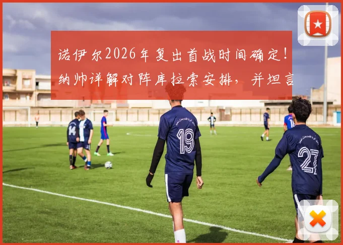 诺伊尔2026年复出首战时间确定!纳帅详解对阵库拉索安排,并坦言卡尔伤退影响深远