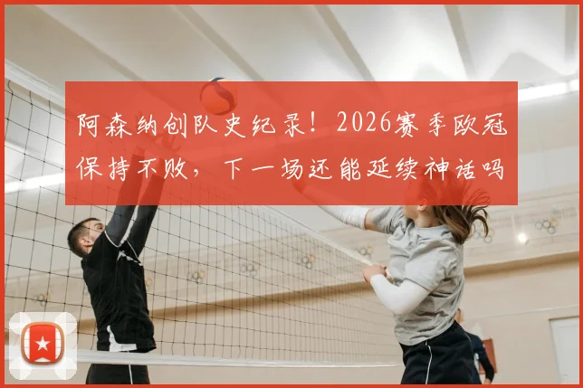 阿森纳创队史纪录！2026赛季欧冠保持不败，下一场还能延续神话吗？关键对手与前景深度分析