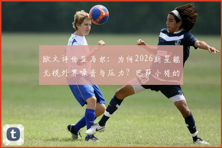 欧文评价亚马尔:为何2026新星能无视外界噪音与压力?巴萨小将的成长秘诀解析