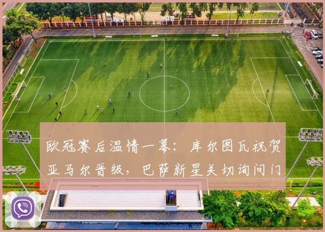 欧冠赛后温情一幕：库尔图瓦祝贺亚马尔晋级，巴萨新星关切询问门将伤情恢复进展