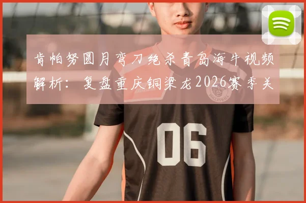 肯帕努圆月弯刀绝杀青岛海牛视频解析：复盘重庆铜梁龙2026赛季关键客场胜利，附战术分析