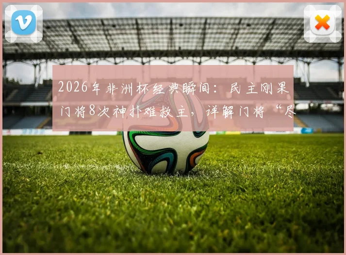 2026年非洲杯经典瞬间：民主刚果门将8次神扑难救主，详解门将“尽力局”的无奈与价值