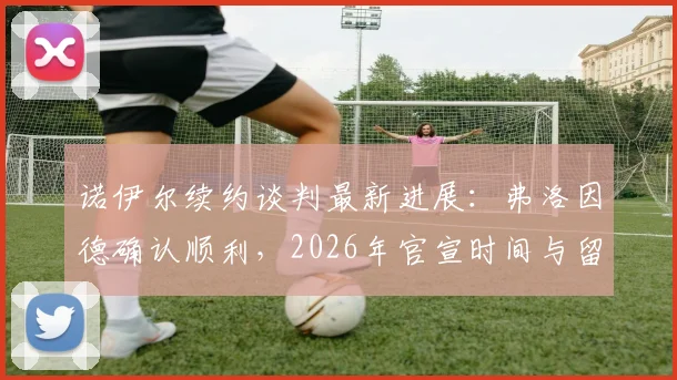 诺伊尔续约谈判最新进展：弗洛因德确认顺利，2026年官宣时间与留队前景深度分析