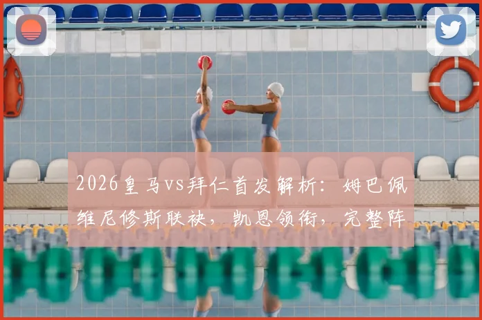 2026皇马vs拜仁首发解析：姆巴佩维尼修斯联袂，凯恩领衔，完整阵容名单与战术前瞻