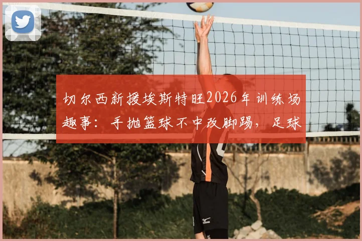 切尔西新援埃斯特旺2026年训练场趣事：手抛篮球不中改脚踢，足球天赋展露无遗
