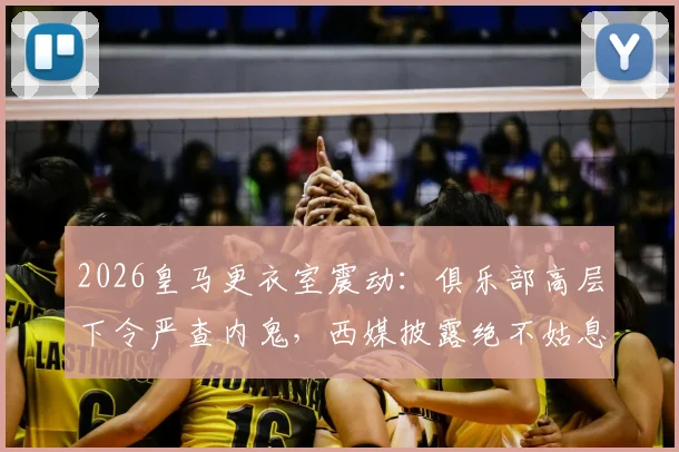 2026皇马更衣室震动：俱乐部高层下令严查内鬼，西媒披露绝不姑息内幕