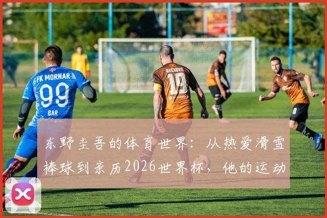 东野圭吾的体育世界:从热爱滑雪棒球到亲历2026世界杯,他的运动喜好如何影响创作