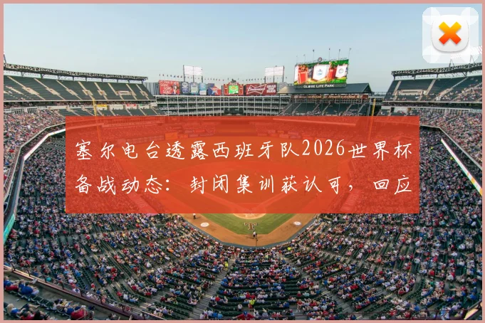 塞尔电台透露西班牙队2026世界杯备战动态:封闭集训获认可,回应批评与球迷情绪