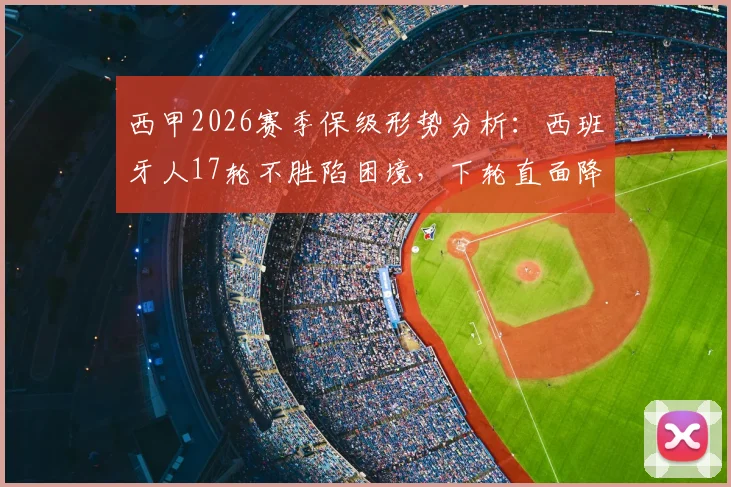 西甲2026赛季保级形势分析：西班牙人17轮不胜陷困境，下轮直面降级区塞维利亚，关键战前瞻与球队问题解读
