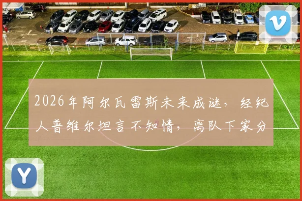 2026年阿尔瓦雷斯未来成谜，经纪人普维尔坦言不知情，离队下家分析与曼城前景解读