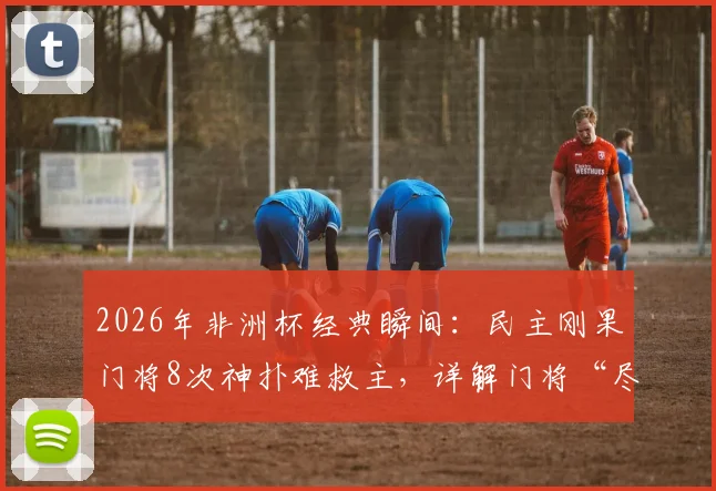 2026年非洲杯经典瞬间：民主刚果门将8次神扑难救主，详解门将“尽力局”的无奈与价值