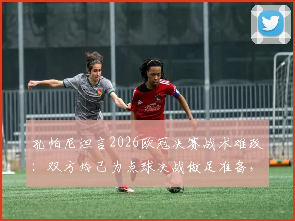 孔帕尼坦言2026欧冠决赛战术难改：双方均已为点球决战做足准备，深度解析背后策略