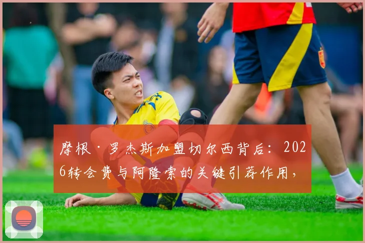 摩根·罗杰斯加盟切尔西背后：2026转会费与阿隆索的关键引荐作用，解析其场上位置与技术特点