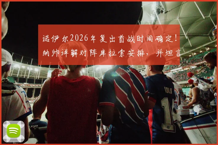 诺伊尔2026年复出首战时间确定！纳帅详解对阵库拉索安排，并坦言卡尔伤退影响深远
