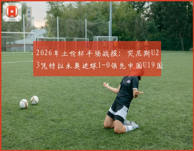 2026年土伦杯半场战报：突尼斯U23凭特拉米奥进球1-0领先中国U19国青，国青半场攻防问题分析
