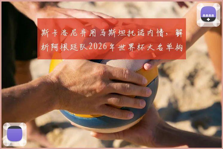 斯卡洛尼弃用马斯坦托诺内情,解析阿根廷队2026年世界杯大名单构建思路与锋线人员选择