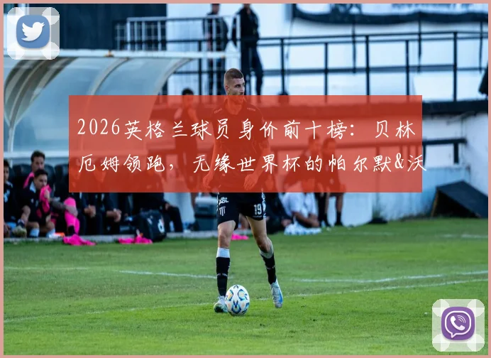 2026英格兰球员身价前十榜：贝林厄姆领跑，无缘世界杯的帕尔默&沃顿身价几何？