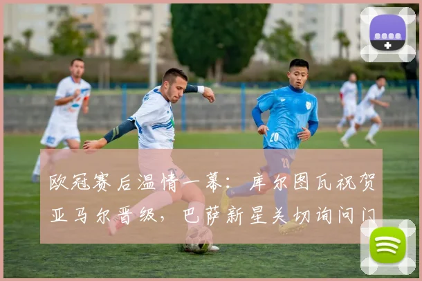 欧冠赛后温情一幕：库尔图瓦祝贺亚马尔晋级，巴萨新星关切询问门将伤情恢复进展